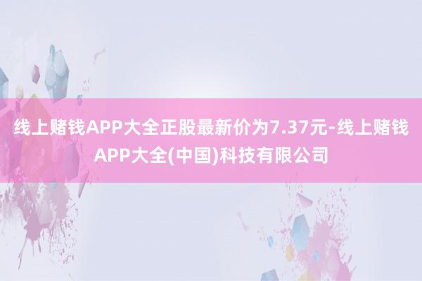 线上赌钱APP大全正股最新价为7.37元-线上赌钱APP大全(中国)科技有限公司