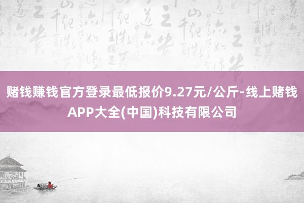 赌钱赚钱官方登录最低报价9.27元/公斤-线上赌钱APP大全(中国)科技有限公司