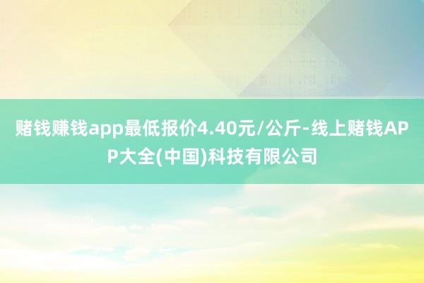 赌钱赚钱app最低报价4.40元/公斤-线上赌钱APP大全(中国)科技有限公司