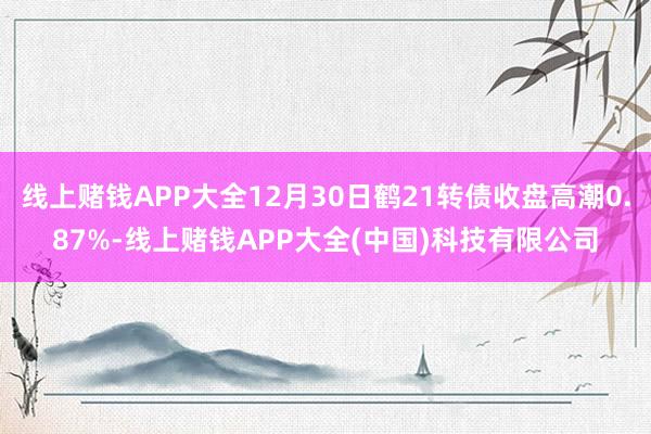 线上赌钱APP大全12月30日鹤21转债收盘高潮0.87%-线上赌钱APP大全(中国)科技有限公司