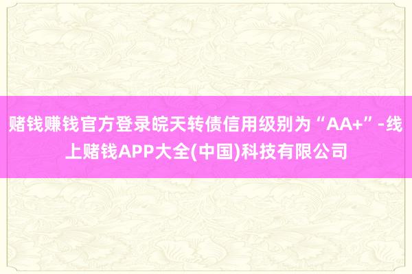 赌钱赚钱官方登录皖天转债信用级别为“AA+”-线上赌钱APP大全(中国)科技有限公司