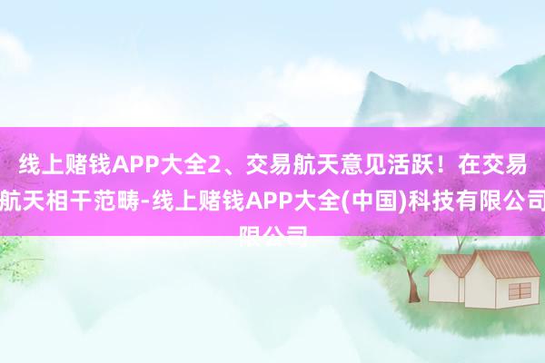 线上赌钱APP大全2、交易航天意见活跃！在交易航天相干范畴-线上赌钱APP大全(中国)科技有限公司