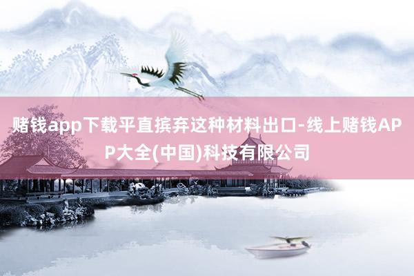 赌钱app下载平直摈弃这种材料出口-线上赌钱APP大全(中国)科技有限公司