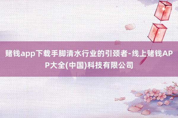赌钱app下载手脚清水行业的引颈者-线上赌钱APP大全(中国)科技有限公司