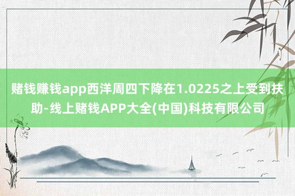 赌钱赚钱app西洋周四下降在1.0225之上受到扶助-线上赌钱APP大全(中国)科技有限公司