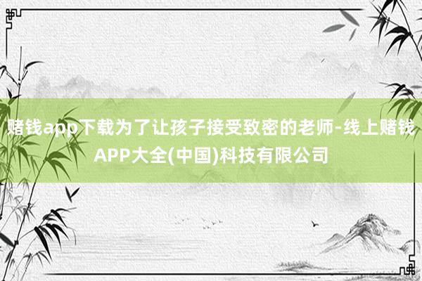赌钱app下载为了让孩子接受致密的老师-线上赌钱APP大全(中国)科技有限公司