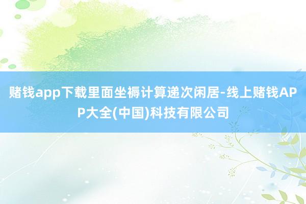 赌钱app下载里面坐褥计算递次闲居-线上赌钱APP大全(中国)科技有限公司