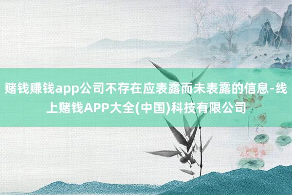 赌钱赚钱app公司不存在应表露而未表露的信息-线上赌钱APP大全(中国)科技有限公司