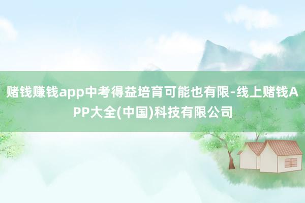 赌钱赚钱app中考得益培育可能也有限-线上赌钱APP大全(中国)科技有限公司