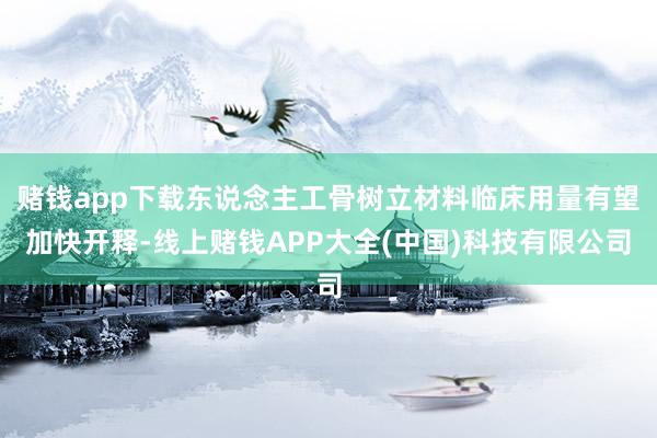 赌钱app下载东说念主工骨树立材料临床用量有望加快开释-线上赌钱APP大全(中国)科技有限公司