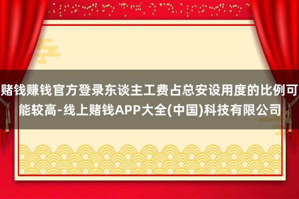 赌钱赚钱官方登录东谈主工费占总安设用度的比例可能较高-线上赌钱APP大全(中国)科技有限公司