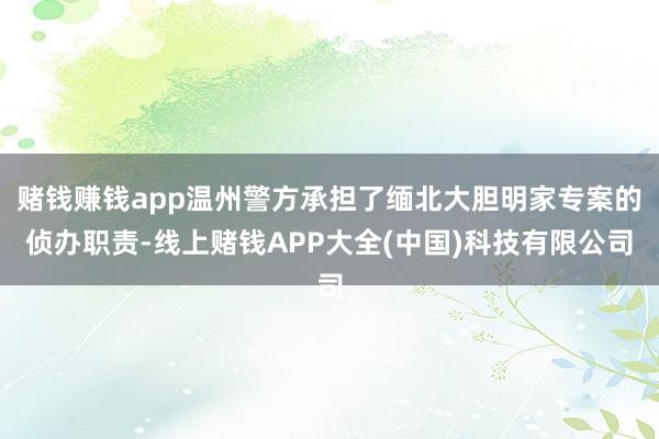 赌钱赚钱app温州警方承担了缅北大胆明家专案的侦办职责-线上赌钱APP大全(中国)科技有限公司