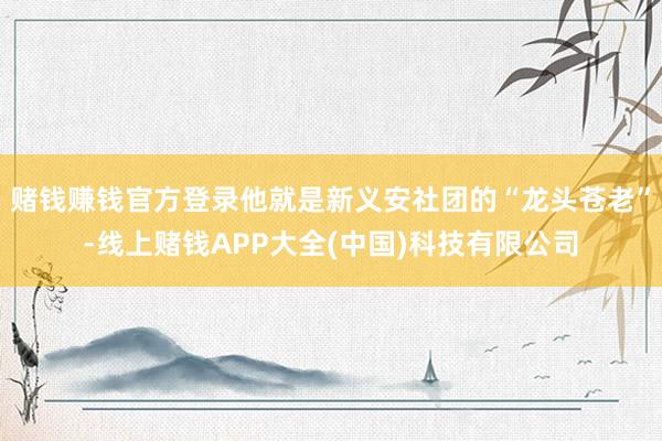 赌钱赚钱官方登录他就是新义安社团的“龙头苍老”-线上赌钱APP大全(中国)科技有限公司