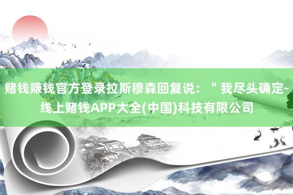赌钱赚钱官方登录拉斯穆森回复说：＂我尽头确定-线上赌钱APP大全(中国)科技有限公司