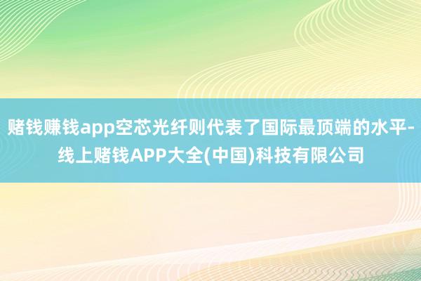 赌钱赚钱app空芯光纤则代表了国际最顶端的水平-线上赌钱APP大全(中国)科技有限公司