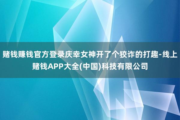 赌钱赚钱官方登录庆幸女神开了个狡诈的打趣-线上赌钱APP大全(中国)科技有限公司