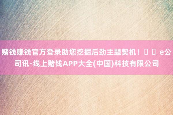 赌钱赚钱官方登录助您挖掘后劲主题契机! e公司讯-线上赌钱APP大全(中国)科技有限公司