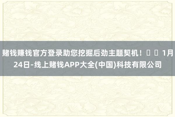 赌钱赚钱官方登录助您挖掘后劲主题契机! 1月24日-线上赌钱APP大全(中国)科技有限公司