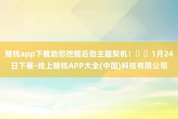 赌钱app下载助您挖掘后劲主题契机！		1月24日下昼-线上赌钱APP大全(中国)科技有限公司