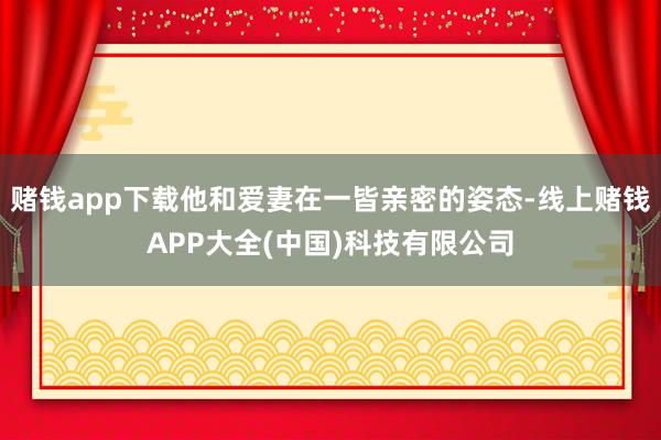 赌钱app下载他和爱妻在一皆亲密的姿态-线上赌钱APP大全(中国)科技有限公司