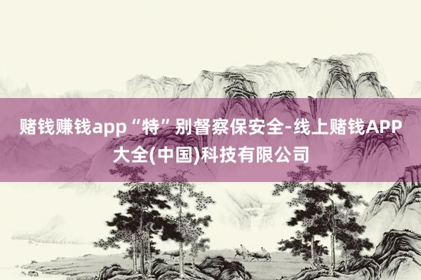 赌钱赚钱app　　“特”别督察保安全-线上赌钱APP大全(中国)科技有限公司