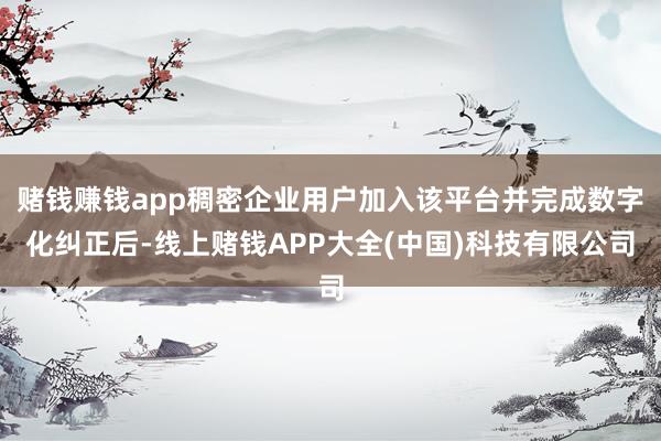 赌钱赚钱app稠密企业用户加入该平台并完成数字化纠正后-线上赌钱APP大全(中国)科技有限公司