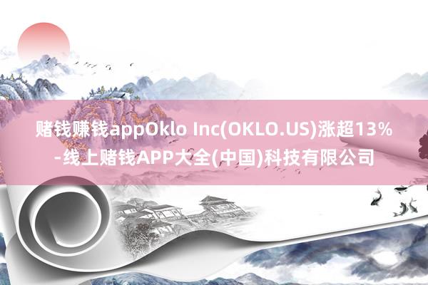 赌钱赚钱appOklo Inc(OKLO.US)涨超13%-线上赌钱APP大全(中国)科技有限公司