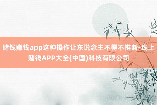 赌钱赚钱app这种操作让东说念主不得不推断-线上赌钱APP大全(中国)科技有限公司