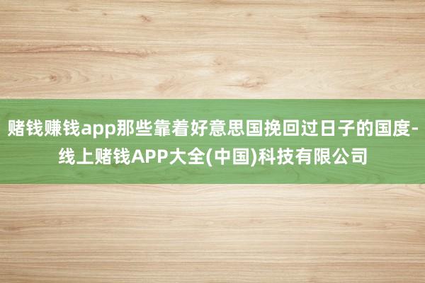 赌钱赚钱app那些靠着好意思国挽回过日子的国度-线上赌钱APP大全(中国)科技有限公司
