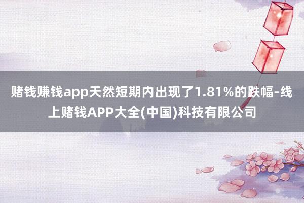 赌钱赚钱app天然短期内出现了1.81%的跌幅-线上赌钱APP大全(中国)科技有限公司