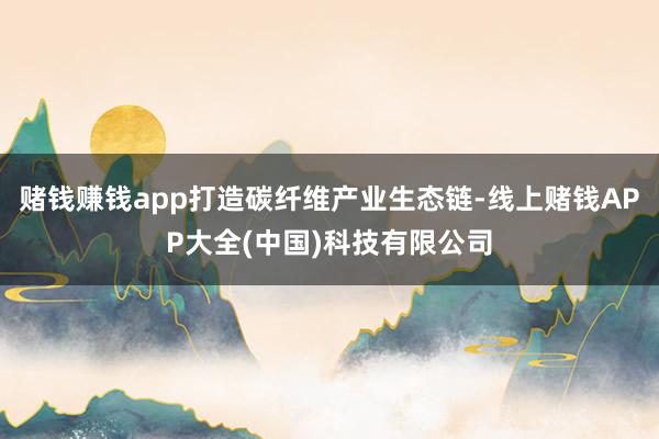 赌钱赚钱app打造碳纤维产业生态链-线上赌钱APP大全(中国)科技有限公司