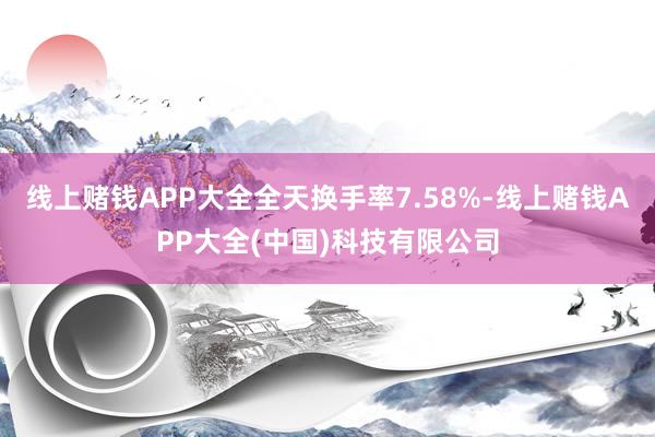 线上赌钱APP大全全天换手率7.58%-线上赌钱APP大全(中国)科技有限公司