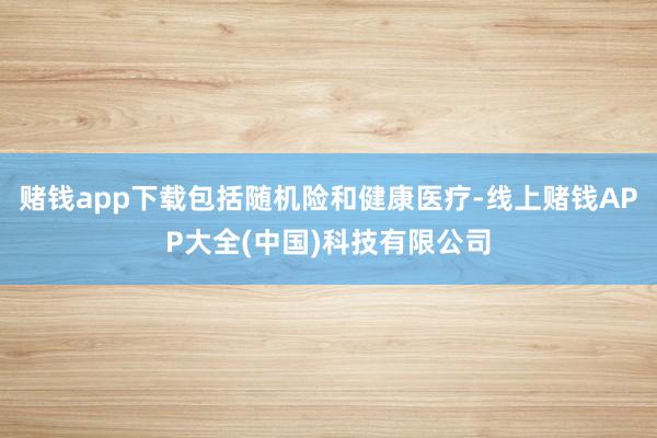 赌钱app下载包括随机险和健康医疗-线上赌钱APP大全(中国)科技有限公司