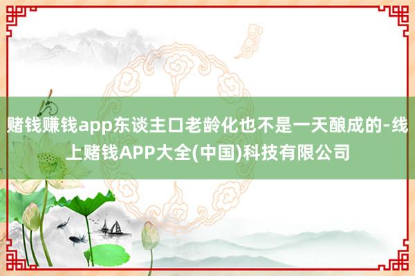 赌钱赚钱app东谈主口老龄化也不是一天酿成的-线上赌钱APP大全(中国)科技有限公司
