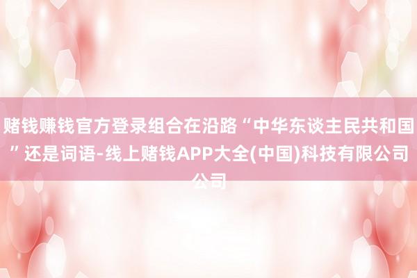 赌钱赚钱官方登录组合在沿路“中华东谈主民共和国”还是词语-线上赌钱APP大全(中国)科技有限公司