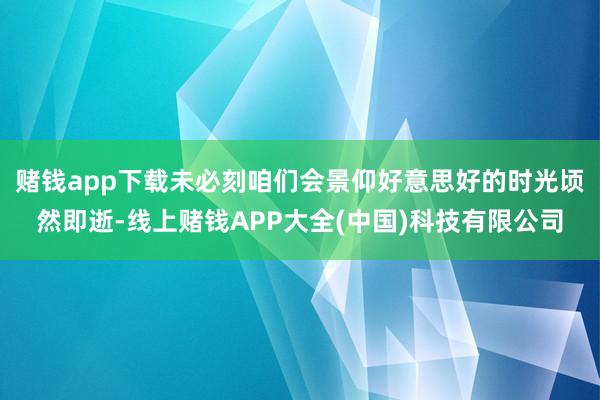 赌钱app下载未必刻咱们会景仰好意思好的时光顷然即逝-线上赌钱APP大全(中国)科技有限公司