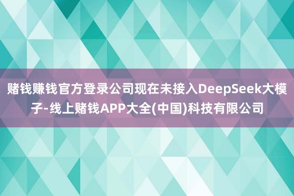 赌钱赚钱官方登录公司现在未接入DeepSeek大模子-线上赌钱APP大全(中国)科技有限公司