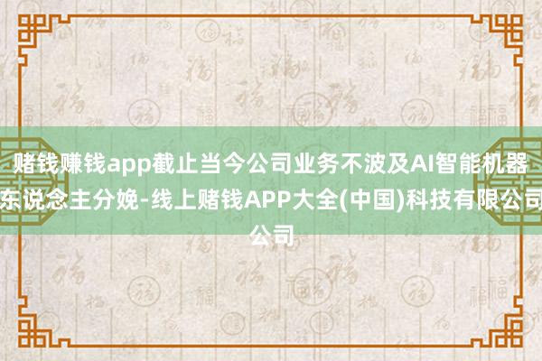 赌钱赚钱app截止当今公司业务不波及AI智能机器东说念主分娩-线上赌钱APP大全(中国)科技有限公司