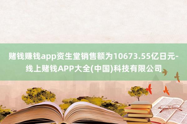 赌钱赚钱app资生堂销售额为10673.55亿日元-线上赌钱APP大全(中国)科技有限公司