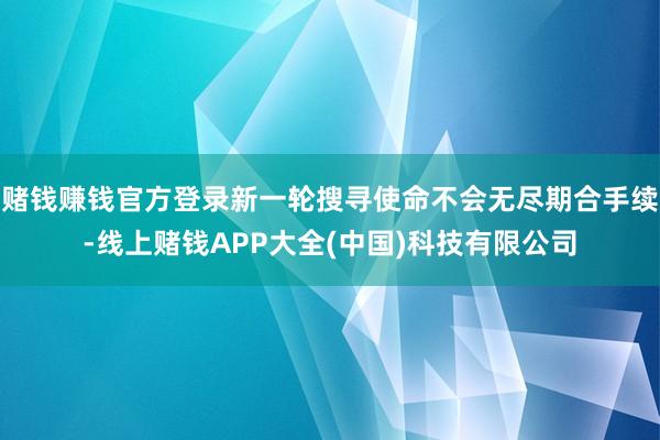 赌钱赚钱官方登录新一轮搜寻使命不会无尽期合手续-线上赌钱APP大全(中国)科技有限公司