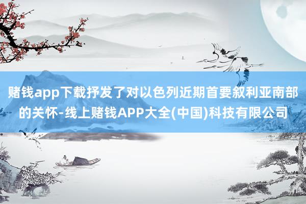 赌钱app下载抒发了对以色列近期首要叙利亚南部的关怀-线上赌钱APP大全(中国)科技有限公司