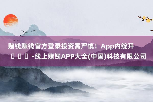 赌钱赚钱官方登录投资需严慎！App内绽开        			-线上赌钱APP大全(中国)科技有限公司