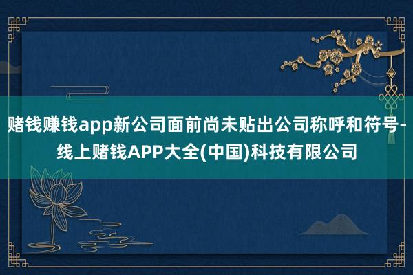赌钱赚钱app新公司面前尚未贴出公司称呼和符号-线上赌钱APP大全(中国)科技有限公司