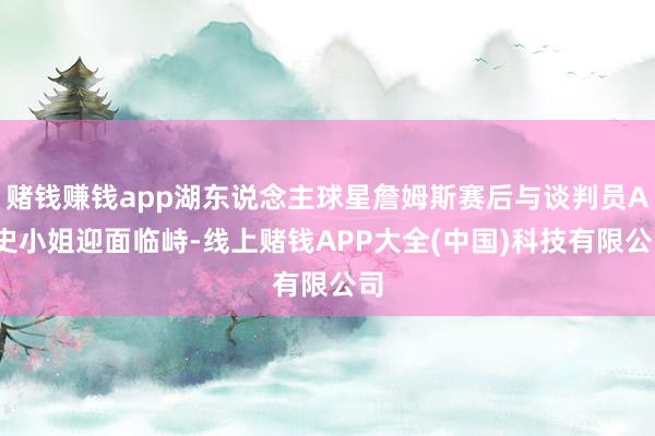 赌钱赚钱app湖东说念主球星詹姆斯赛后与谈判员A-史小姐迎面临峙-线上赌钱APP大全(中国)科技有限公司
