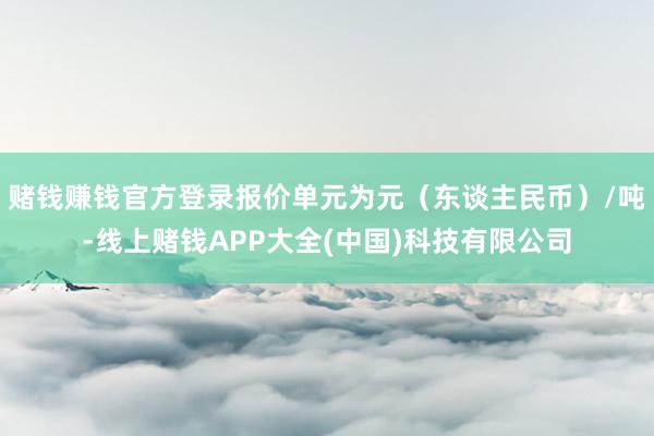 赌钱赚钱官方登录报价单元为元（东谈主民币）/吨-线上赌钱APP大全(中国)科技有限公司
