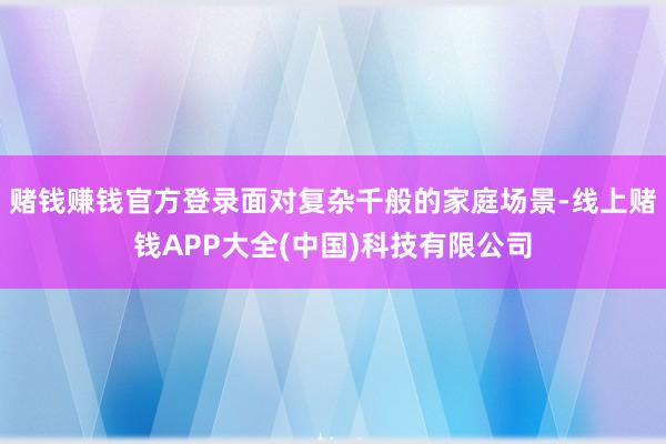 赌钱赚钱官方登录面对复杂千般的家庭场景-线上赌钱APP大全(中国)科技有限公司