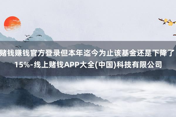 赌钱赚钱官方登录但本年迄今为止该基金还是下降了 15%-线上赌钱APP大全(中国)科技有限公司