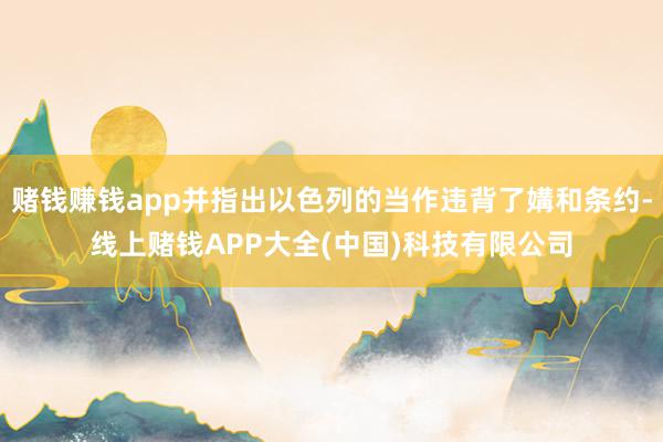 赌钱赚钱app并指出以色列的当作违背了媾和条约-线上赌钱APP大全(中国)科技有限公司