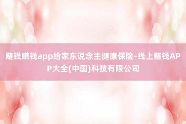 赌钱赚钱app给家东说念主健康保险-线上赌钱APP大全(中国)科技有限公司