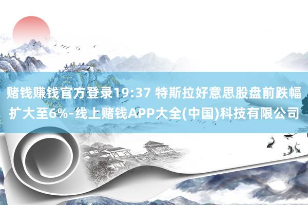 赌钱赚钱官方登录19:37 特斯拉好意思股盘前跌幅扩大至6%-线上赌钱APP大全(中国)科技有限公司